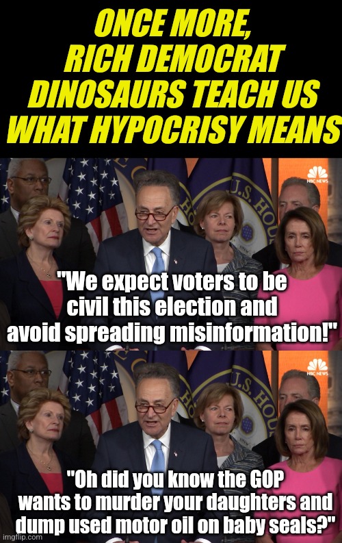 Until you force them into term limits, this will never end. But the hypocrisy is waist deep right now | ONCE MORE, RICH DEMOCRAT DINOSAURS TEACH US WHAT HYPOCRISY MEANS; "We expect voters to be civil this election and avoid spreading misinformation!"; "Oh did you know the GOP wants to murder your daughters and dump used motor oil on baby seals?" | image tagged in democrat congressmen,media lies,liberal hypocrisy,liberal logic,voters,tyranny | made w/ Imgflip meme maker