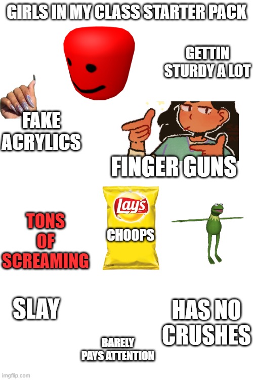 idek anymore- | GIRLS IN MY CLASS STARTER PACK; GETTIN STURDY A LOT; FAKE ACRYLICS; FINGER GUNS; TONS OF SCREAMING; CHOOPS; SLAY; HAS NO CRUSHES; BARELY PAYS ATTENTION | image tagged in blank white template | made w/ Imgflip meme maker