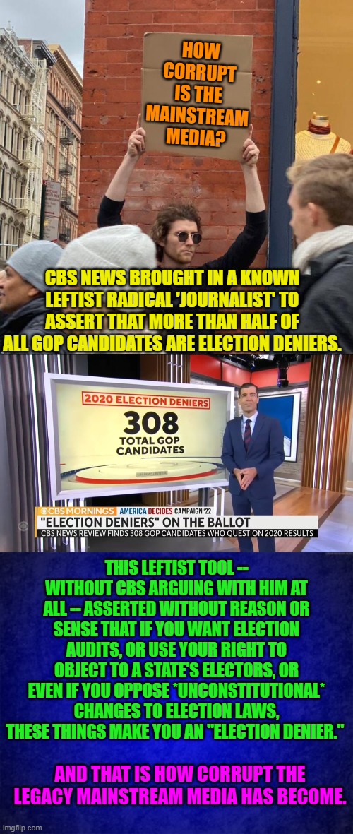 The legacy media outlets don't even pretend to be 'fair and balanced' any more. | HOW CORRUPT IS THE MAINSTREAM MEDIA? CBS NEWS BROUGHT IN A KNOWN LEFTIST RADICAL 'JOURNALIST' TO ASSERT THAT MORE THAN HALF OF ALL GOP CANDIDATES ARE ELECTION DENIERS. THIS LEFTIST TOOL -- WITHOUT CBS ARGUING WITH HIM AT ALL -- ASSERTED WITHOUT REASON OR SENSE THAT IF YOU WANT ELECTION AUDITS, OR USE YOUR RIGHT TO OBJECT TO A STATE'S ELECTORS, OR EVEN IF YOU OPPOSE *UNCONSTITUTIONAL* CHANGES TO ELECTION LAWS, THESE THINGS MAKE YOU AN "ELECTION DENIER."; AND THAT IS HOW CORRUPT THE LEGACY MAINSTREAM MEDIA HAS BECOME. | image tagged in legacy media outlets | made w/ Imgflip meme maker