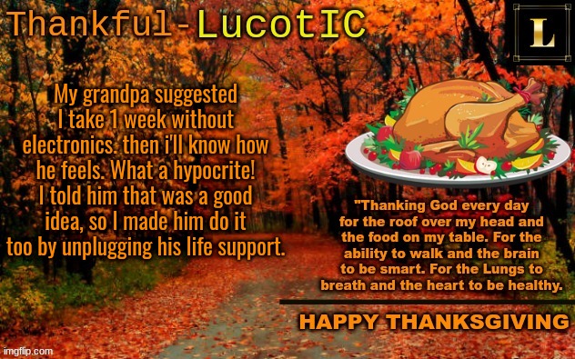 NOT an offensive joke 4# | My grandpa suggested I take 1 week without electronics. then i'll know how he feels. What a hypocrite! I told him that was a good idea, so I made him do it too by unplugging his life support. | image tagged in lucotic thanksgiving announcement temp 11 | made w/ Imgflip meme maker