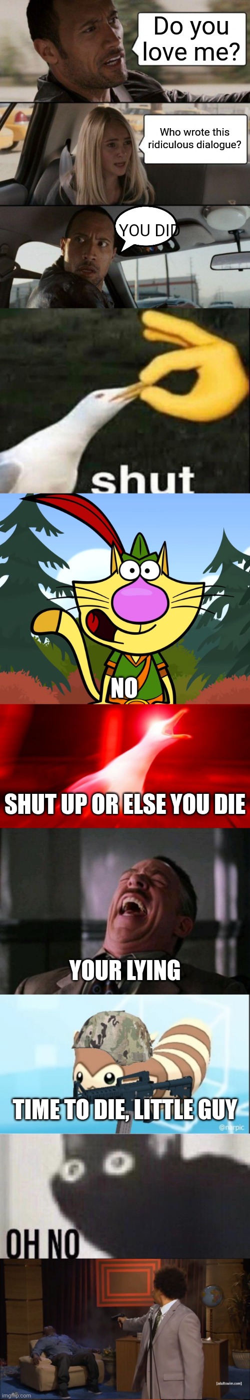The ridiculously long meme | Do you love me? Who wrote this ridiculous dialogue? YOU DID; NO; SHUT UP OR ELSE YOU DIE; YOUR LYING; TIME TO DIE, LITTLE GUY | image tagged in memes,the rock driving,shut,no way nature cat,inhalin seagull,ha ha ha ha | made w/ Imgflip meme maker