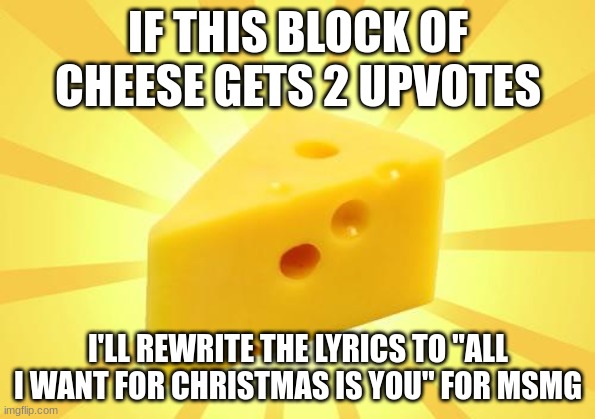 Cheese Time | IF THIS BLOCK OF CHEESE GETS 2 UPVOTES; I'LL REWRITE THE LYRICS TO "ALL I WANT FOR CHRISTMAS IS YOU" FOR MSMG | image tagged in cheese time | made w/ Imgflip meme maker
