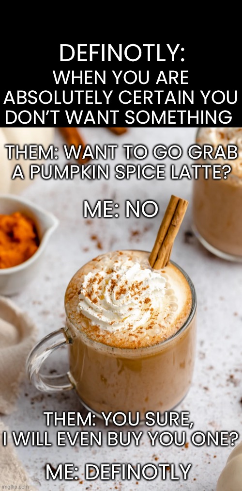 Made up word of the day | WHEN YOU ARE ABSOLUTELY CERTAIN YOU DON’T WANT SOMETHING; DEFINOTLY:; THEM: WANT TO GO GRAB A PUMPKIN SPICE LATTE? ME: NO; THEM: YOU SURE, 
I WILL EVEN BUY YOU ONE? ME: DEFINOTLY | image tagged in funny,pumpkin spice,nope nope nope,definotly | made w/ Imgflip meme maker