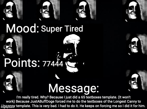Please... Stop begging for templates. | Super Tired; 77444; I'm really tired. Why? Because I just did a 65 textboxes template. (It won't work) Because JustABuffDoge forced me to do the textboxes of the Longest Canny to Uncanny template. This is very bad. I had to do it. He keeps on forcing me so I did it for him. | image tagged in justahappytrollonimgflip3 announcement template | made w/ Imgflip meme maker