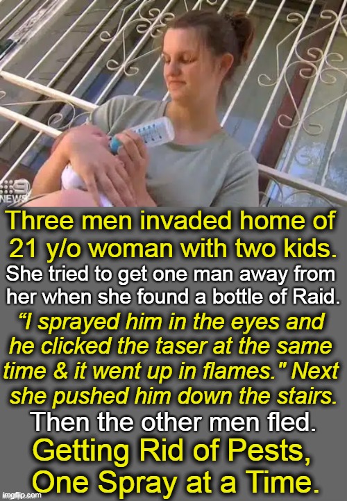 Young Mother Sets Fire to Home Invader’s Face | Three men invaded home of 
21 y/o woman with two kids. She tried to get one man away from 
her when she found a bottle of Raid. “I sprayed him in the eyes and 
he clicked the taser at the same 
time & it went up in flames." Next 
she pushed him down the stairs. Then the other men fled. Getting Rid of Pests, 
One Spray at a Time. | image tagged in dark humor,home invasion,taser,young mother,can of raid,fire | made w/ Imgflip meme maker
