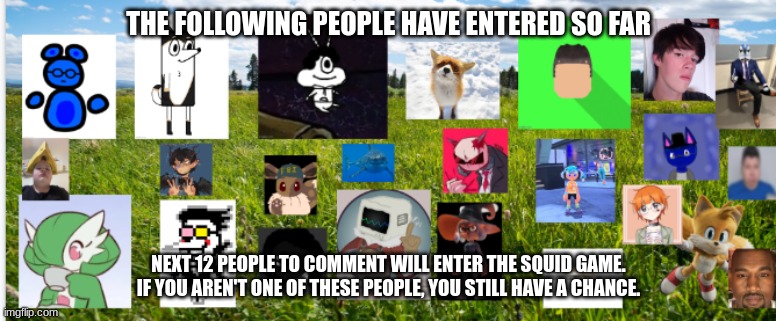 THE FOLLOWING PEOPLE HAVE ENTERED SO FAR; NEXT 12 PEOPLE TO COMMENT WILL ENTER THE SQUID GAME. IF YOU AREN'T ONE OF THESE PEOPLE, YOU STILL HAVE A CHANCE. | made w/ Imgflip meme maker