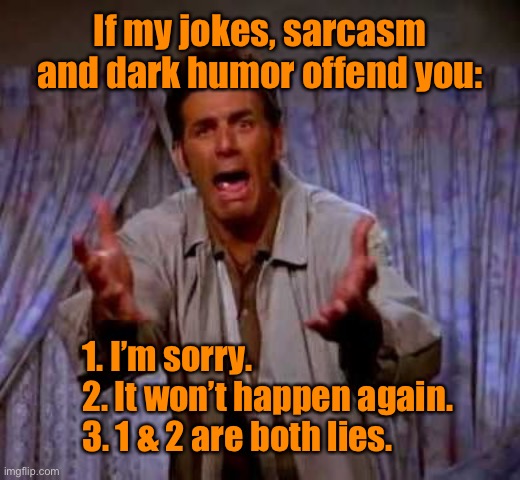 I am so sorry | If my jokes, sarcasm and dark humor offend you:; 1. I’m sorry.
2. It won’t happen again.
3. 1 & 2 are both lies. | image tagged in i am sorry,jokes sarcasm and dark humour,offends,dark humor | made w/ Imgflip meme maker