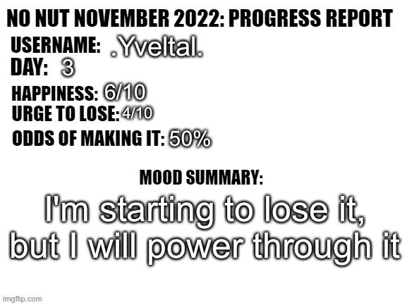 No Nut November 2022: Progress Report | .Yveltal. 3; 6/10; 4/10; 50%; I'm starting to lose it, but I will power through it | image tagged in no nut november 2022 progress report | made w/ Imgflip meme maker