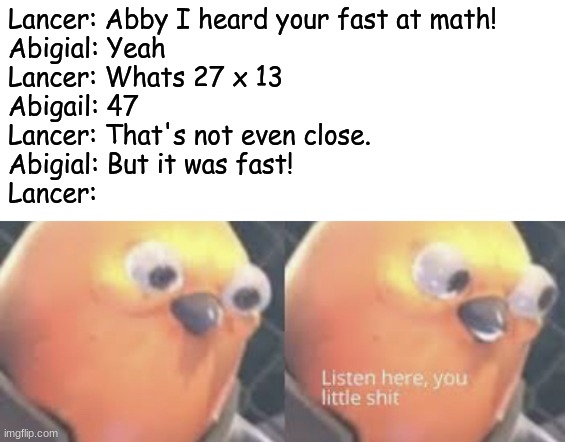 Listen here you little shit bird | Lancer: Abby I heard your fast at math!
Abigial: Yeah
Lancer: Whats 27 x 13
Abigail: 47
Lancer: That's not even close.
Abigial: But it was fast!
Lancer: | image tagged in listen here you little shit bird | made w/ Imgflip meme maker