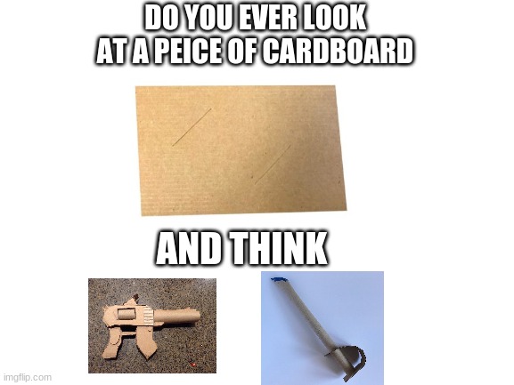 Do you ever think this? | DO YOU EVER LOOK AT A PEICE OF CARDBOARD; AND THINK | image tagged in memes,funny,how did this happen | made w/ Imgflip meme maker