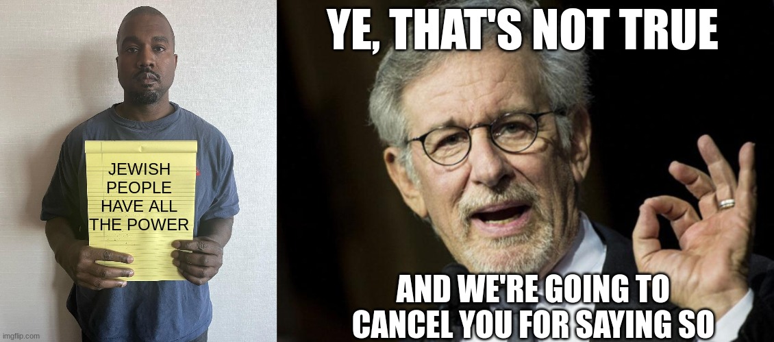 Who cares, really? | YE, THAT'S NOT TRUE; JEWISH PEOPLE HAVE ALL THE POWER; AND WE'RE GOING TO CANCEL YOU FOR SAYING SO | image tagged in kanye with a note block,steven spielberg,hollywood | made w/ Imgflip meme maker