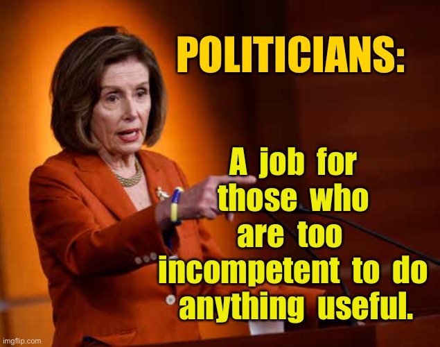 Politicians | POLITICIANS:; A  job  for  those  who  are  too  incompetent  to  do  anything  useful. | image tagged in nancy pelosi,politics,politicians,job for incompetent people,anything useful | made w/ Imgflip meme maker
