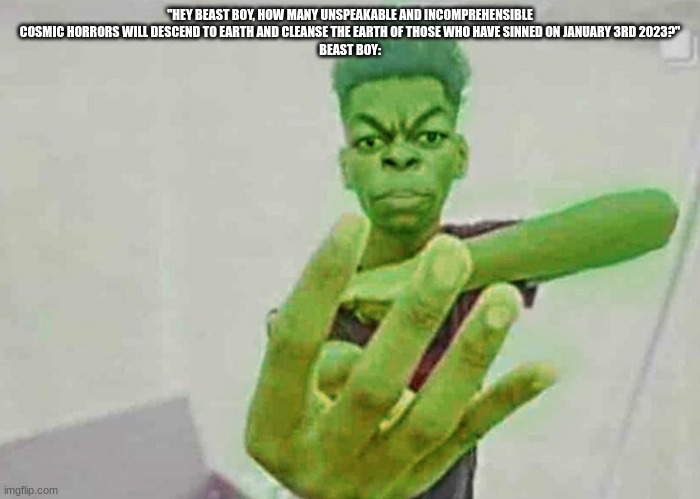 Beast Boy Holding Up 4 Fingers | "HEY BEAST BOY, HOW MANY UNSPEAKABLE AND INCOMPREHENSIBLE COSMIC HORRORS WILL DESCEND TO EARTH AND CLEANSE THE EARTH OF THOSE WHO HAVE SINNED ON JANUARY 3RD 2023?"
BEAST BOY: | image tagged in beast boy holding up 4 fingers | made w/ Imgflip meme maker