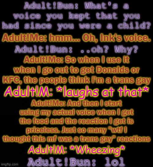 h | Adult!Bun: What's a voice you kept that you had since you were a child? Adult!Me: hmm... Oh, Ink's voice. Adult!Bun: ..oh? Why? Adult!Me: So when I use it when I go out to get Donalds or KFC, the people think i'm a trans gay; Adult!M: *laughs at that*; Adult!Me: And then I start using my actual voice when I get the food and the reaction I get is priceless. Just so many "wtf I thought this mf was a trans gay" reactions; Adult!M: *Wheezing*; Adult!Bun: lol | made w/ Imgflip meme maker