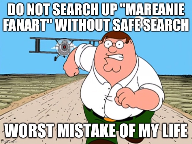Peter Griffin running away | DO NOT SEARCH UP "MAREANIE FANART" WITHOUT SAFE SEARCH; WORST MISTAKE OF MY LIFE | image tagged in peter griffin running away | made w/ Imgflip meme maker