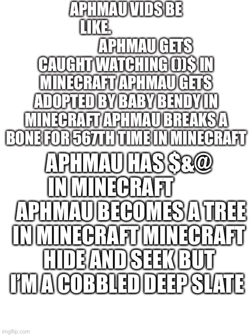 Why | APHMAU VIDS BE LIKE.                                  APHMAU GETS CAUGHT WATCHING ())$ IN MINECRAFT APHMAU GETS ADOPTED BY BABY BENDY IN MINECRAFT APHMAU BREAKS A BONE FOR 567TH TIME IN MINECRAFT; APHMAU HAS $&@ IN MINECRAFT           APHMAU BECOMES A TREE IN MINECRAFT MINECRAFT HIDE AND SEEK BUT I’M A COBBLED DEEP SLATE | image tagged in blank space,why | made w/ Imgflip meme maker