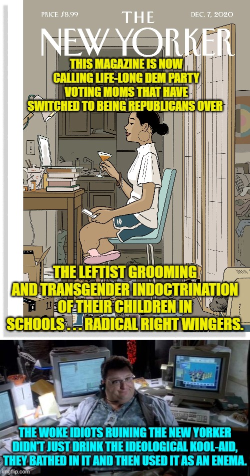 Thanks to the political Left, we now live in a strange, STRANGE . . . world. | THIS MAGAZINE IS NOW CALLING LIFE-LONG DEM PARTY VOTING MOMS THAT HAVE SWITCHED TO BEING REPUBLICANS OVER; THE LEFTIST GROOMING AND TRANSGENDER INDOCTRINATION OF THEIR CHILDREN IN SCHOOLS . . . RADICAL RIGHT WINGERS. THE WOKE IDIOTS RUINING THE NEW YORKER DIDN'T JUST DRINK THE IDEOLOGICAL KOOL-AID, THEY BATHED IN IT AND THEN USED IT AS AN ENEMA. | image tagged in whackos | made w/ Imgflip meme maker