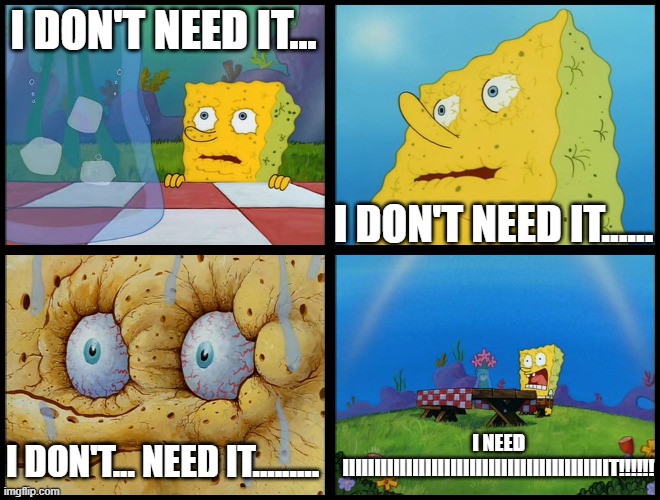 Spongebob - "I Don't Need It" (by Henry-C) | I DON'T NEED IT... I DON'T NEED IT...... I DON'T... NEED IT......... I NEED IIIIIIIIIIIIIIIIIIIIIIIIIIIIIIIIIIIIIIIIIIT!!!!!! | image tagged in spongebob - i don't need it by henry-c | made w/ Imgflip meme maker