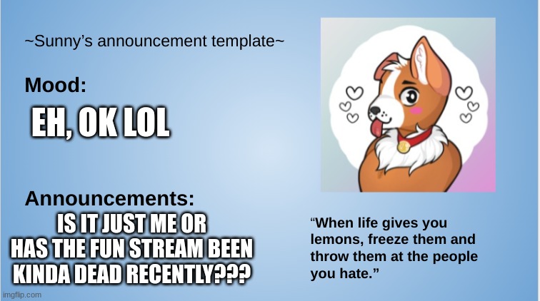 Just me? It takes over 20 hours for my image to be approved and im barley getting any views/upvotes | EH, OK LOL; IS IT JUST ME OR HAS THE FUN STREAM BEEN KINDA DEAD RECENTLY??? | image tagged in furry,the furry fandom,sunny's announcement template,fun stream | made w/ Imgflip meme maker