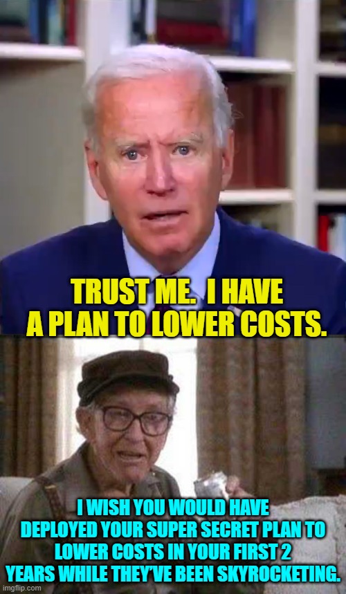 A super secret economic plan.  Trust 'slow' Joe Biden! | TRUST ME.  I HAVE A PLAN TO LOWER COSTS. I WISH YOU WOULD HAVE DEPLOYED YOUR SUPER SECRET PLAN TO LOWER COSTS IN YOUR FIRST 2 YEARS WHILE THEY’VE BEEN SKYROCKETING. | image tagged in slow joe biden dementia face | made w/ Imgflip meme maker