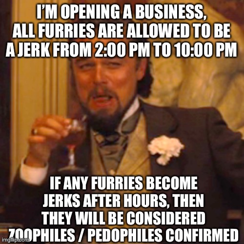? | I’M OPENING A BUSINESS, ALL FURRIES ARE ALLOWED TO BE A JERK FROM 2:00 PM TO 10:00 PM; IF ANY FURRIES BECOME JERKS AFTER HOURS, THEN THEY WILL BE CONSIDERED ZOOPHILES / PEDOPHILES CONFIRMED | image tagged in memes,laughing leo,anti furry,daily,based | made w/ Imgflip meme maker