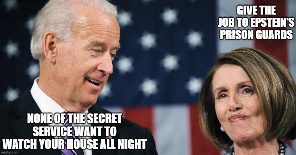 Maybe not the best choice. | GIVE THE JOB TO EPSTEIN'S PRISON GUARDS; NONE OF THE SECRET SERVICE WANT TO WATCH YOUR HOUSE ALL NIGHT | image tagged in biden and pelosi,jeffrey epstein,politics,funny memes,government corruption,stupid liberals | made w/ Imgflip meme maker
