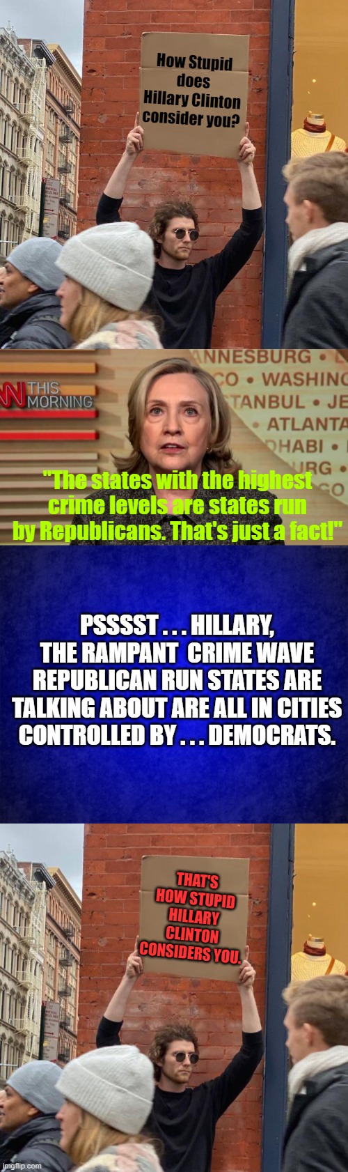 Basically Hillary Clinton has contempt for everyone.  It just saves time and energy for her. | How Stupid does Hillary Clinton consider you? "The states with the highest crime levels are states run by Republicans. That's just a fact!"; PSSSST . . . HILLARY, THE RAMPANT  CRIME WAVE REPUBLICAN RUN STATES ARE TALKING ABOUT ARE ALL IN CITIES CONTROLLED BY . . . DEMOCRATS. THAT'S HOW STUPID HILLARY CLINTON CONSIDERS YOU. | image tagged in guy holding cardboard sign | made w/ Imgflip meme maker