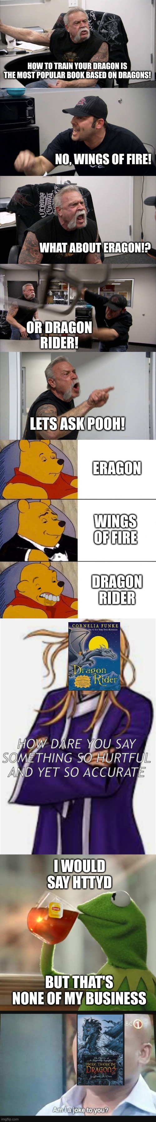 most popular dragon book | HOW TO TRAIN YOUR DRAGON IS THE MOST POPULAR BOOK BASED ON DRAGONS! NO, WINGS OF FIRE! WHAT ABOUT ERAGON!? OR DRAGON RIDER! LETS ASK POOH! ERAGON; WINGS OF FIRE; DRAGON RIDER; I WOULD SAY HTTYD; BUT THAT'S NONE OF MY BUSINESS | image tagged in american chopper argument,best better blurst,wings of fire,dragon rider,here there be dragons,httyd | made w/ Imgflip meme maker