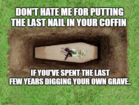 Don't hate me for putting the nail in your coffin | DON'T HATE ME FOR PUTTING THE LAST NAIL IN YOUR COFFIN; IF YOU'VE SPENT THE LAST FEW YEARS DIGGING YOUR OWN GRAVE.. | image tagged in coffin | made w/ Imgflip meme maker