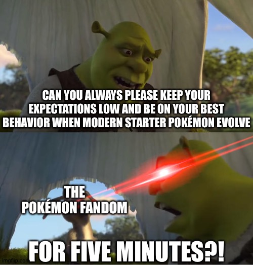 Shrek For Five Minutes | CAN YOU ALWAYS PLEASE KEEP YOUR EXPECTATIONS LOW AND BE ON YOUR BEST BEHAVIOR WHEN MODERN STARTER POKÉMON EVOLVE; THE POKÉMON FANDOM; FOR FIVE MINUTES?! | image tagged in shrek for five minutes | made w/ Imgflip meme maker