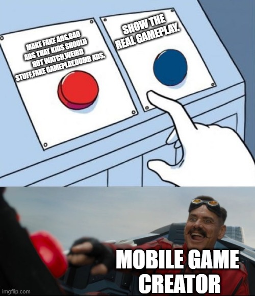 average mobile games creators | SHOW THE REAL GAMEPLAY. MAKE FAKE ADS,BAD ADS THAT KIDS SHOULD NOT WATCH,WEIRD STUFF,FAKE GAMEPLAY,DUMB ADS. MOBILE GAME 
CREATOR | image tagged in robotnik button,mobile game ads | made w/ Imgflip meme maker