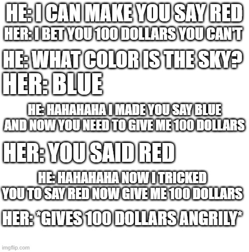 The moral is NEVER BET ANYTHING! | HE: I CAN MAKE YOU SAY RED; HER: I BET YOU 100 DOLLARS YOU CAN'T; HE: WHAT COLOR IS THE SKY? HER: BLUE; HE: HAHAHAHA I MADE YOU SAY BLUE AND NOW YOU NEED TO GIVE ME 100 DOLLARS; HER: YOU SAID RED; HE: HAHAHAHA NOW I TRICKED YOU TO SAY RED NOW GIVE ME 100 DOLLARS; HER: *GIVES 100 DOLLARS ANGRILY* | image tagged in money | made w/ Imgflip meme maker