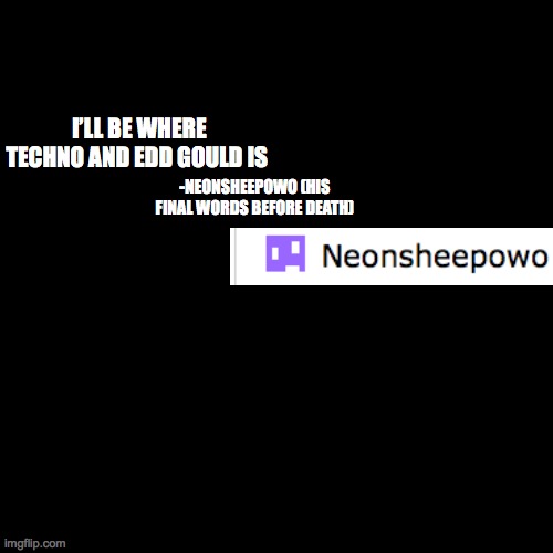 quote background | I’LL BE WHERE TECHNO AND EDD GOULD IS; -NEONSHEEPOWO (HIS FINAL WORDS BEFORE DEATH) | image tagged in quote background | made w/ Imgflip meme maker