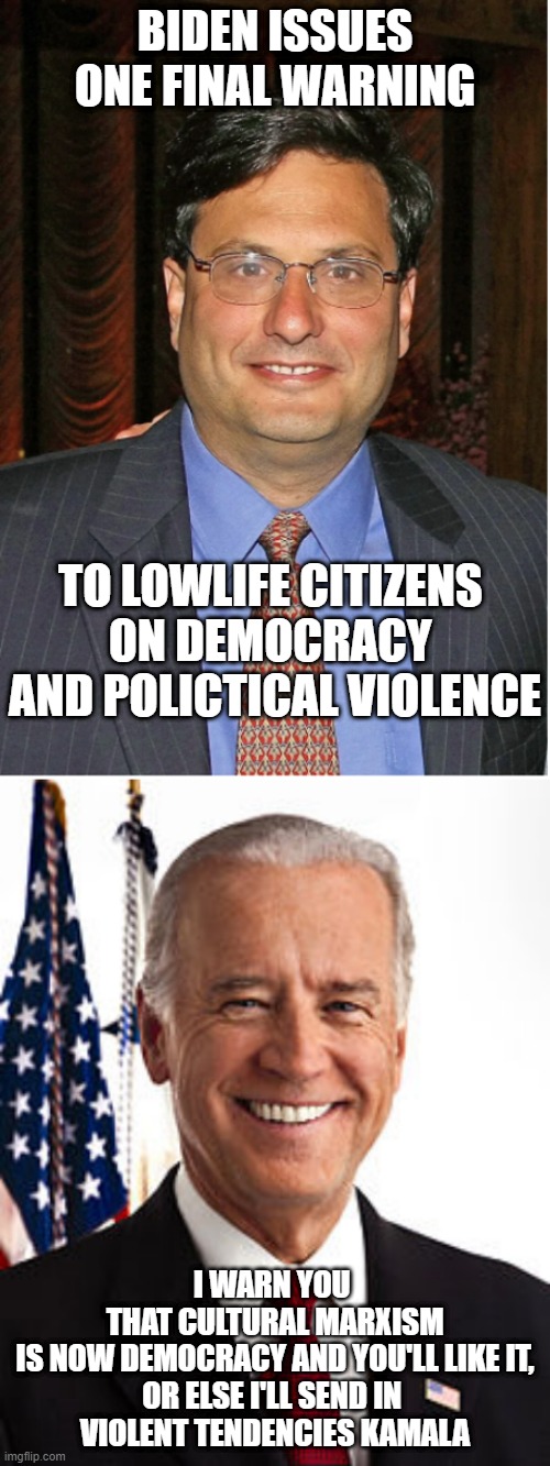 Warning tendencies | BIDEN ISSUES
ONE FINAL WARNING; TO LOWLIFE CITIZENS 
0N DEMOCRACY 
AND POLICTICAL VIOLENCE; I WARN YOU 
THAT CULTURAL MARXISM
IS NOW DEMOCRACY AND YOU'LL LIKE IT,
OR ELSE I'LL SEND IN 
VIOLENT TENDENCIES KAMALA | image tagged in ron klain,memes,joe biden,kamala harris,john kerry,charles iii | made w/ Imgflip meme maker