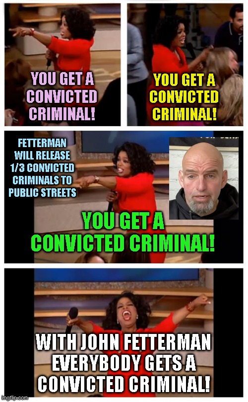 Oprah You Get A Car Everybody Gets A Car Meme | YOU GET A
CONVICTED
CRIMINAL! YOU GET A
CONVICTED
CRIMINAL! FETTERMAN
WILL RELEASE
1/3 CONVICTED
CRIMINALS TO
PUBLIC STREETS; YOU GET A
CONVICTED CRIMINAL! WITH JOHN FETTERMAN

EVERYBODY GETS A
CONVICTED CRIMINAL! | image tagged in memes,oprah you get a car everybody gets a car | made w/ Imgflip meme maker