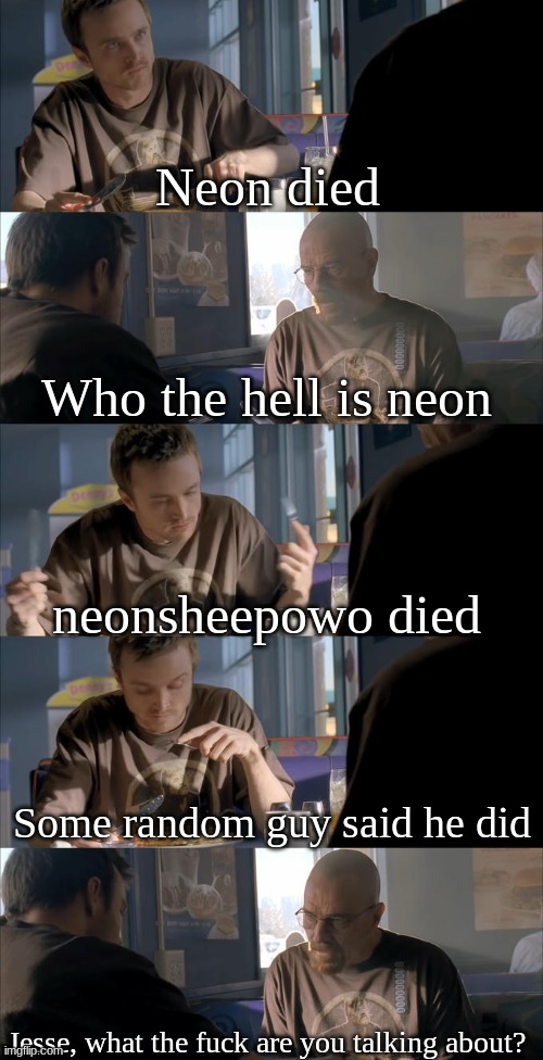 Explain everything. What the hell happened? | Neon died; Who the hell is neon; neonsheepowo died; Some random guy said he did; Jesse, what the fuck are you talking about? | image tagged in jesse wtf are you talking about | made w/ Imgflip meme maker