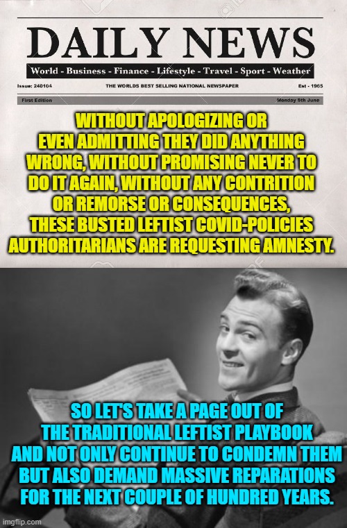 How can they possibly complain since it IS the . . . leftist thing to do? | WITHOUT APOLOGIZING OR EVEN ADMITTING THEY DID ANYTHING WRONG, WITHOUT PROMISING NEVER TO DO IT AGAIN, WITHOUT ANY CONTRITION OR REMORSE OR CONSEQUENCES, THESE BUSTED LEFTIST COVID-POLICIES AUTHORITARIANS ARE REQUESTING AMNESTY. SO LET'S TAKE A PAGE OUT OF THE TRADITIONAL LEFTIST PLAYBOOK AND NOT ONLY CONTINUE TO CONDEMN THEM BUT ALSO DEMAND MASSIVE REPARATIONS FOR THE NEXT COUPLE OF HUNDRED YEARS. | image tagged in newspaper | made w/ Imgflip meme maker