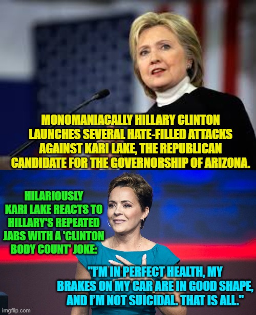 Remember she didn't kill herself. | MONOMANIACALLY HILLARY CLINTON LAUNCHES SEVERAL HATE-FILLED ATTACKS AGAINST KARI LAKE, THE REPUBLICAN CANDIDATE FOR THE GOVERNORSHIP OF ARIZONA. HILARIOUSLY KARI LAKE REACTS TO HILLARY'S REPEATED JABS WITH A 'CLINTON BODY COUNT' JOKE:; "I’M IN PERFECT HEALTH, MY BRAKES ON MY CAR ARE IN GOOD SHAPE, AND I’M NOT SUICIDAL. THAT IS ALL." | image tagged in i am hillary clinton and i approve this message not really | made w/ Imgflip meme maker