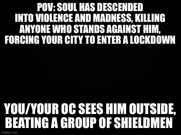 No op, joke, bambi or military ocs (ocs with powers recommended) | POV: SOUL HAS DESCENDED INTO VIOLENCE AND MADNESS, KILLING ANYONE WHO STANDS AGAINST HIM, FORCING YOUR CITY TO ENTER A LOCKDOWN; YOU/YOUR OC SEES HIM OUTSIDE, BEATING A GROUP OF SHIELDMEN | image tagged in black background,i made this other rp too if you wanna try that out | made w/ Imgflip meme maker