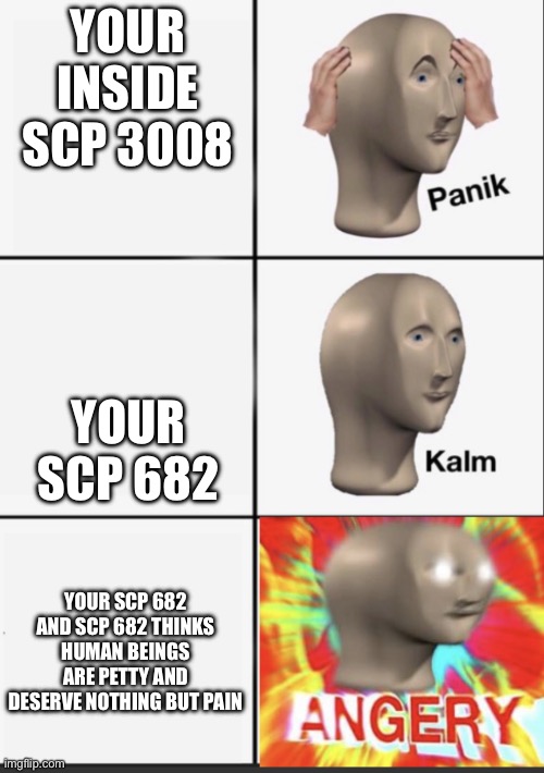 Panik Kalm Angery | YOUR INSIDE SCP 3008 YOUR SCP 682 YOUR SCP 682 AND SCP 682 THINKS HUMAN BEINGS ARE PETTY AND DESERVE NOTHING BUT PAIN | image tagged in panik kalm angery | made w/ Imgflip meme maker