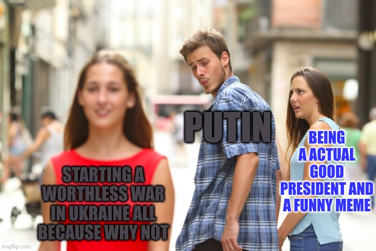 Putin ruined everything for himself on the day that invasion started | PUTIN; BEING A ACTUAL GOOD PRESIDENT AND A FUNNY MEME; STARTING A WORTHLESS WAR IN UKRAINE ALL BECAUSE WHY NOT | image tagged in memes,distracted boyfriend,ww3,ukrain,russia,russian invasion into ukraine | made w/ Imgflip meme maker