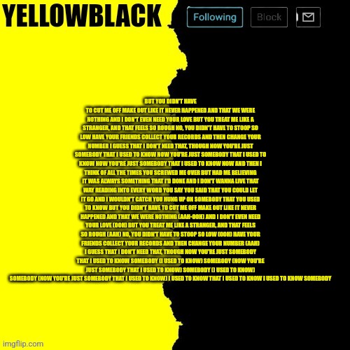 Yellowblack announcement template | BUT YOU DIDN'T HAVE TO CUT ME OFF MAKE OUT LIKE IT NEVER HAPPENED AND THAT WE WERE NOTHING AND I DON'T EVEN NEED YOUR LOVE BUT YOU TREAT ME LIKE A STRANGER, AND THAT FEELS SO ROUGH NO, YOU DIDN'T HAVE TO STOOP SO LOW HAVE YOUR FRIENDS COLLECT YOUR RECORDS AND THEN CHANGE YOUR NUMBER I GUESS THAT I DON'T NEED THAT, THOUGH NOW YOU'RE JUST SOMEBODY THAT I USED TO KNOW NOW YOU'RE JUST SOMEBODY THAT I USED TO KNOW NOW YOU'RE JUST SOMEBODY THAT I USED TO KNOW NOW AND THEN I THINK OF ALL THE TIMES YOU SCREWED ME OVER BUT HAD ME BELIEVING IT WAS ALWAYS SOMETHING THAT I'D DONE AND I DON'T WANNA LIVE THAT WAY READING INTO EVERY WORD YOU SAY YOU SAID THAT YOU COULD LET IT GO AND I WOULDN'T CATCH YOU HUNG UP ON SOMEBODY THAT YOU USED TO KNOW BUT YOU DIDN'T HAVE TO CUT ME OFF MAKE OUT LIKE IT NEVER HAPPENED AND THAT WE WERE NOTHING (AAH-OOH) AND I DON'T EVEN NEED YOUR LOVE (OOH) BUT YOU TREAT ME LIKE A STRANGER, AND THAT FEELS SO ROUGH (AAH) NO, YOU DIDN'T HAVE TO STOOP SO LOW (OOH) HAVE YOUR FRIENDS COLLECT YOUR RECORDS AND THEN CHANGE YOUR NUMBER (AAH) I GUESS THAT I DON'T NEED THAT, THOUGH NOW YOU'RE JUST SOMEBODY THAT I USED TO KNOW SOMEBODY (I USED TO KNOW) SOMEBODY (NOW YOU'RE JUST SOMEBODY THAT I USED TO KNOW) SOMEBODY (I USED TO KNOW) SOMEBODY (NOW YOU'RE JUST SOMEBODY THAT I USED TO KNOW) I USED TO KNOW THAT I USED TO KNOW I USED TO KNOW SOMEBODY | image tagged in yellowblack announcement template | made w/ Imgflip meme maker