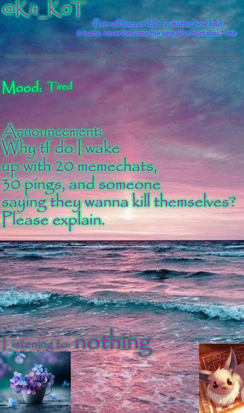 Kit_K0T's announcement template | Tired; Why tf do I wake up with 20 memechats, 30 pings, and someone saying they wanna kill themselves?
Please explain. nothing | image tagged in kit_k0t's announcement template | made w/ Imgflip meme maker