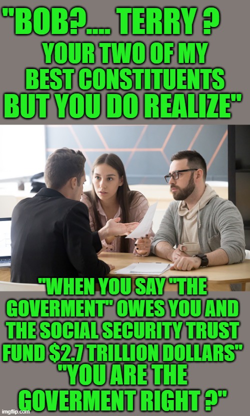 Yep | "BOB?.... TERRY ? YOUR TWO OF MY BEST CONSTITUENTS; BUT YOU DO REALIZE"; "WHEN YOU SAY "THE GOVERMENT" OWES YOU AND THE SOCIAL SECURITY TRUST FUND $2.7 TRILLION DOLLARS"; "YOU ARE THE GOVERMENT RIGHT ?" | image tagged in democrats | made w/ Imgflip meme maker