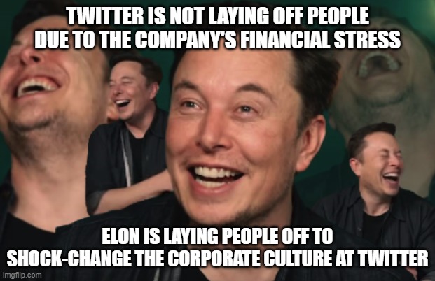 Elon Musk Laughing | TWITTER IS NOT LAYING OFF PEOPLE DUE TO THE COMPANY'S FINANCIAL STRESS; ELON IS LAYING PEOPLE OFF TO SHOCK-CHANGE THE CORPORATE CULTURE AT TWITTER | image tagged in elon musk laughing | made w/ Imgflip meme maker