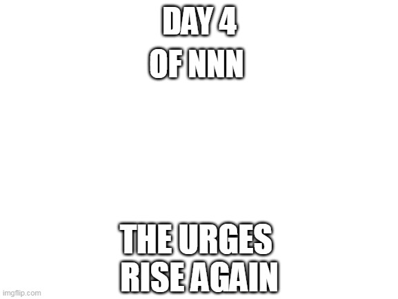 day 4 hmmmm | DAY 4; OF NNN; THE URGES 
RISE AGAIN | image tagged in blank white template | made w/ Imgflip meme maker