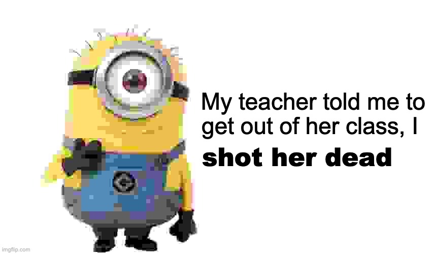 minion meme pt 1 funny facebook compilation 3 | My teacher told me to get out of her class, I; shot her dead | made w/ Imgflip meme maker