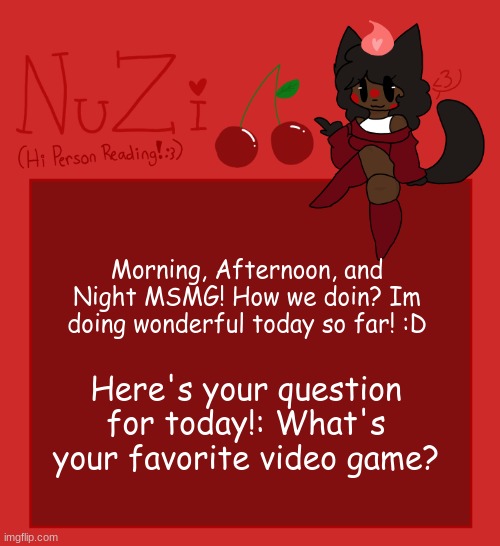 Mine is Cult of the Lamb and Splatoon 2 :D | Morning, Afternoon, and Night MSMG! How we doin? Im doing wonderful today so far! :D; Here's your question for today!: What's your favorite video game? | image tagged in nuzi announcement | made w/ Imgflip meme maker