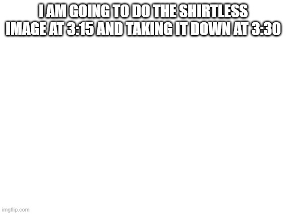 i cannot belive you guys |  I AM GOING TO DO THE SHIRTLESS IMAGE AT 3:15 AND TAKING IT DOWN AT 3:30 | image tagged in blank white template,shirtless | made w/ Imgflip meme maker