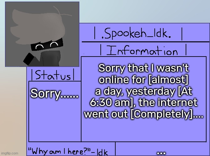 Newer Announcement Template [Original: spookeh_Yoine] | Sorry that I wasn't online for [almost] a day, yesterday [At 6:30 am], the internet went out [Completely].... Sorry...... ... | image tagged in newer announcement template original spookeh_yoine,idk,stuff,s o u p,carck | made w/ Imgflip meme maker